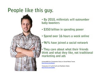 People like this guy.
               • By 2010, millenials will outnumber
               baby boomers

               • $350 billion in spending power

               • Spend over 16 hours a week online

               • 96% have joined a social network

               • They care about what their friends
               think and what they like, not traditional
               marketing and ads
               UniversalMcCan Comparative Study on Social Media Trends
               http://tinyurl.com/dlzqnx

               “Consumer 2.0” by Mr.Youth and RepNation Media
               http://tinyurl.com/cpja9q
 