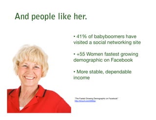 And people like her.

                • 41% of babyboomers have
                visited a social networking site

                • +55 Women fastest growing
                demographic on Facebook

                • More stable, dependable
                income 



                “The Fasted Growing Demographic on Facebook”
                http://tinyurl.com/bl99qo
 