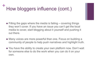 +
    How bloggers influence (cont.)

       Filling the gaps where the media is failing – covering things
        they won’t cover. If you have an issue you can’t get the local
        media to cover, start blogging about it yourself and pushing it
        out there.

       Many voices are more powerful than one. Focus on building a
        community of people to help push narratives and highlight truth.

       You have the ability to create your own platform now. Don’t wait
        for someone else to do the work when you can do it on your
        own.
 