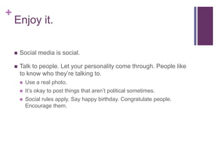 +
    Enjoy it.

       Social media is social.

       Talk to people. Let your personality come through. People like
        to know who they’re talking to.
           Use a real photo.
           It’s okay to post things that aren’t political sometimes.
           Social rules apply. Say happy birthday. Congratulate people.
            Encourage them.
 