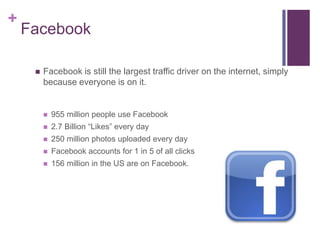 +
    Facebook

        Facebook is still the largest traffic driver on the internet, simply
         because everyone is on it.


            955 million people use Facebook
            2.7 Billion “Likes” every day
            250 million photos uploaded every day
            Facebook accounts for 1 in 5 of all clicks
            156 million in the US are on Facebook.
 
