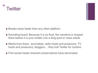 +
    Twitter


       Breaks news faster than any other platform.

       Sounding board: Because it is so fluid, the narrative is shaped
        there before it is ever written into a blog post or news article

       Media lives there. Journalists, radio hosts and producers, TV
        hosts and producers, bloggers… they troll Twitter for content.

       First social media channel conservatives have dominated.
 