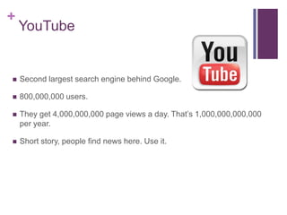 +
    YouTube


   Second largest search engine behind Google.

   800,000,000 users.

   They get 4,000,000,000 page views a day. That’s 1,000,000,000,000
    per year.

   Short story, people find news here. Use it.
 