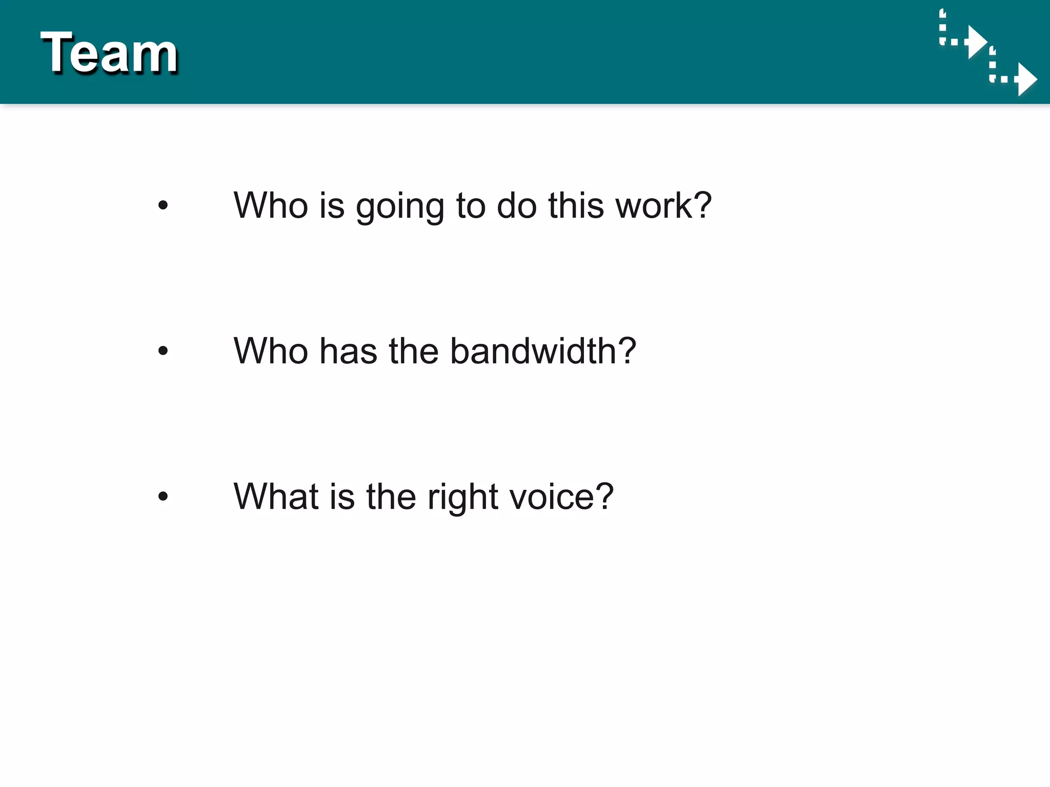 Team

   •   Who is going to do this work?


   •   Who has the bandwidth?


   •   What is the right voice?
 