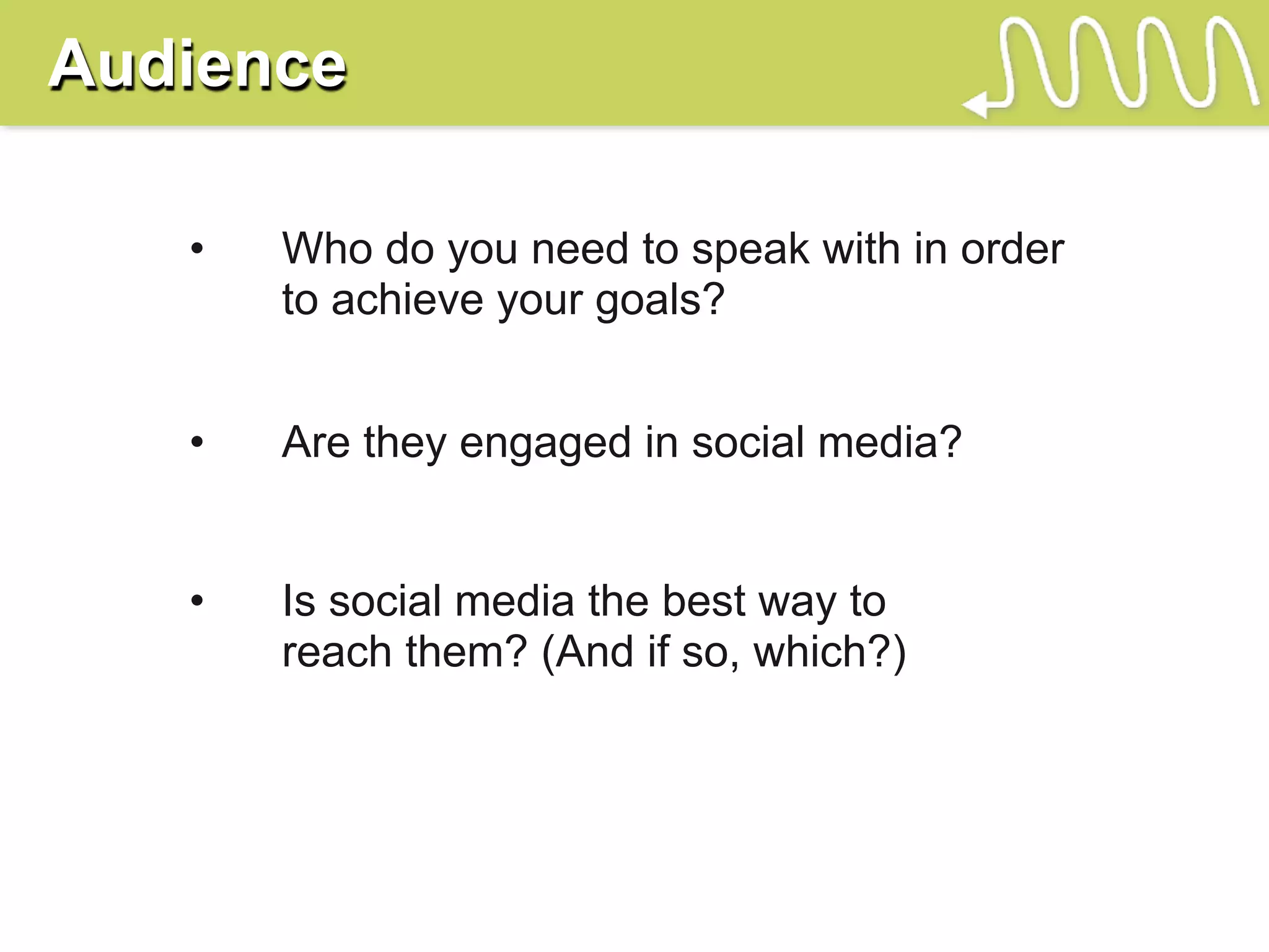 Audience

   •   Who do you need to speak with in order
       to achieve your goals?


   •   Are they engaged in social media?


   •   Is social media the best way to
       reach them? (And if so, which?)
 