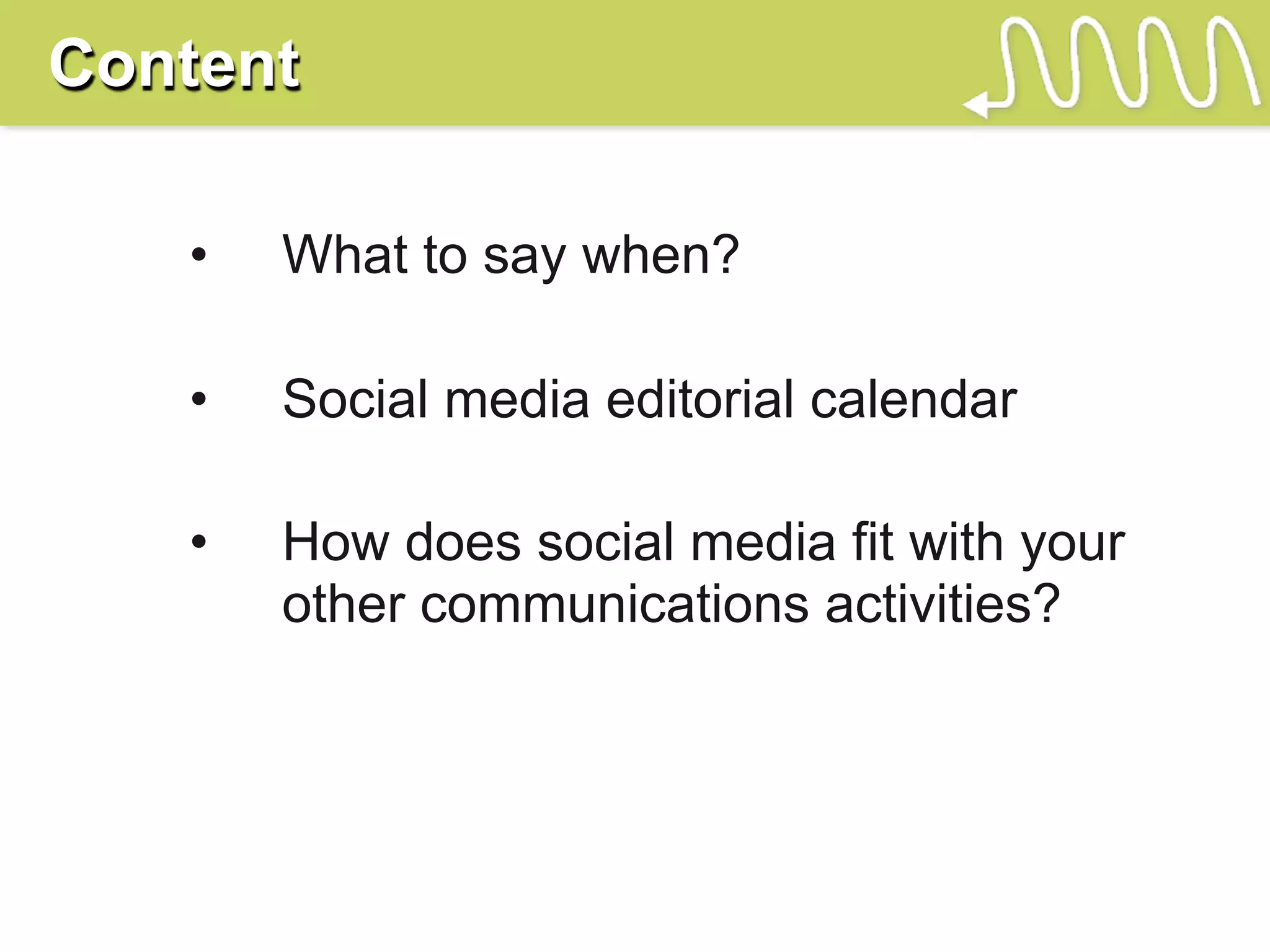 Content

   •   What to say when?

   •   Social media editorial calendar

   •   How does social media fit with your
       other communications activities?
 