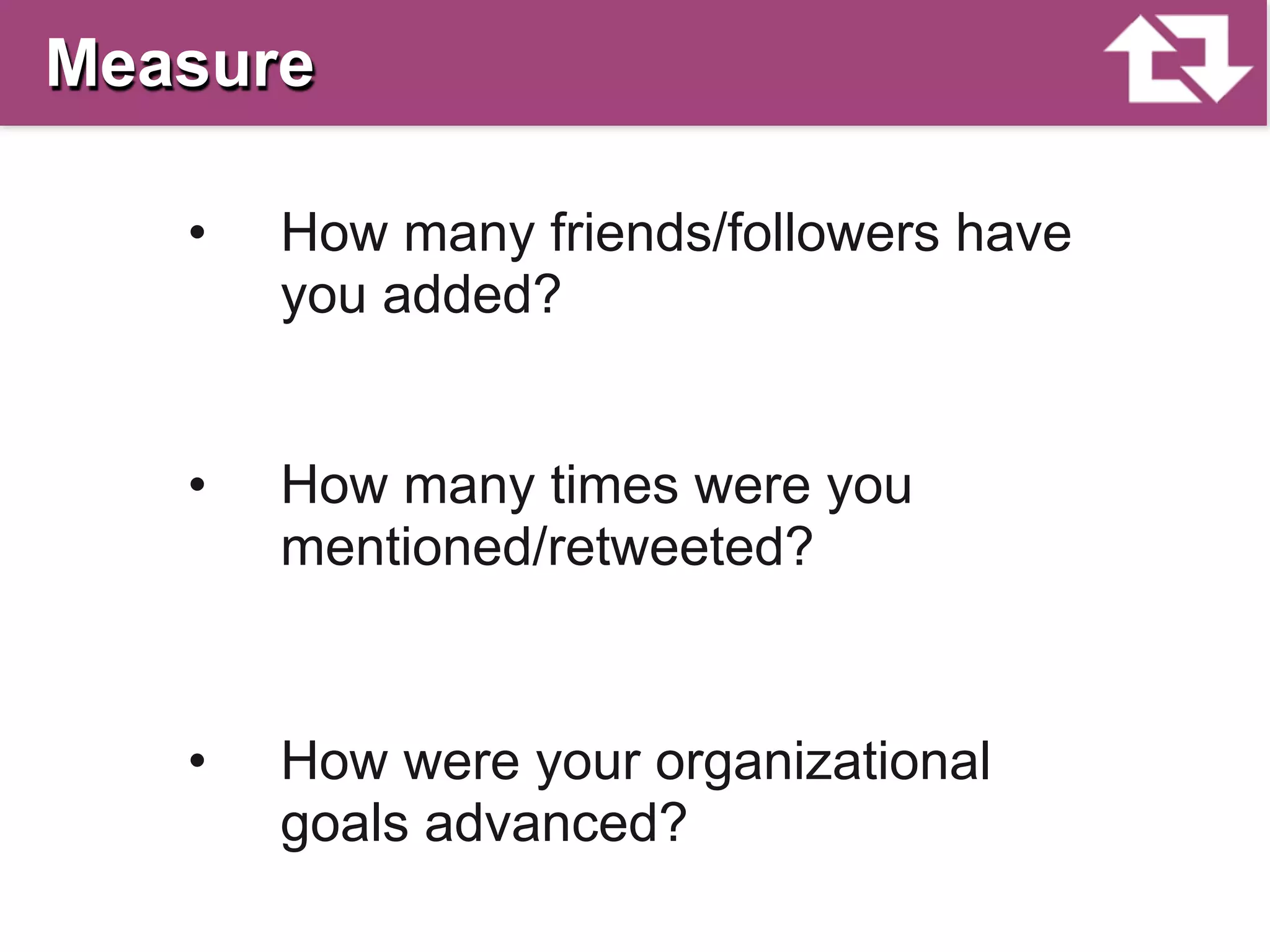 Measure

   •   How many friends/followers have
       you added?


   •   How many times were you
       mentioned/retweeted?


   •   How were your organizational
       goals advanced?
 