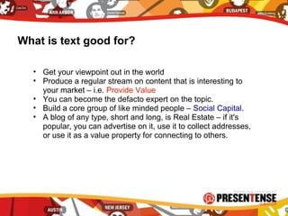 What is text good for?
• Get your viewpoint out in the world
• Produce a regular stream on content that is interesting to
your market – i.e. Provide Value
• You can become the defacto expert on the topic.
• Build a core group of like minded people – Social Capital.
• A blog of any type, short and long, is Real Estate – if it's
popular, you can advertise on it, use it to collect addresses,
or use it as a value property for connecting to others.
 