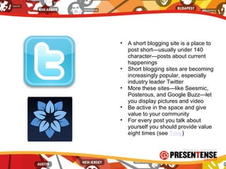 • A short blogging site is a place to
post short—usually under 140
character—posts about current
happenings
• Short blogging sites are becoming
increasingly popular, especially
industry leader Twitter
• More these sites—like Seesmic,
Posterous, and Google Buzz—let
you display pictures and video
• Be active in the space and give
value to your community
• For every post you talk about
yourself you should provide value
eight times (see Tony)
 