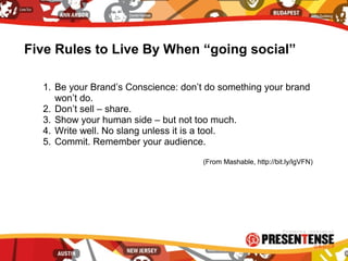 Five Rules to Live By When “going social”
1. Be your Brand’s Conscience: don’t do something your brand
won’t do.
2. Don’t sell – share.
3. Show your human side – but not too much.
4. Write well. No slang unless it is a tool.
5. Commit. Remember your audience.
(From Mashable, http://bit.ly/lgVFN)
 