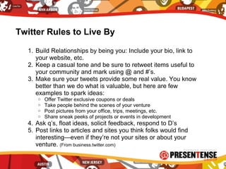 Twitter Rules to Live By
1. Build Relationships by being you: Include your bio, link to
your website, etc.
2. Keep a casual tone and be sure to retweet items useful to
your community and mark using @ and #’s.
3. Make sure your tweets provide some real value. You know
better than we do what is valuable, but here are few
examples to spark ideas:
o Offer Twitter exclusive coupons or deals
o Take people behind the scenes of your venture
o Post pictures from your office, trips, meetings, etc.
o Share sneak peeks of projects or events in development
4. Ask q’s, float ideas, solicit feedback, respond to D’s
5. Post links to articles and sites you think folks would find
interesting—even if they’re not your sites or about your
venture. (From business.twitter.com)
 