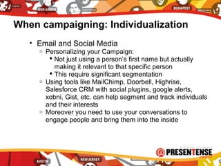 When campaigning: Individualization
• Email and Social Media
o Personalizing your Campaign:
 Not just using a person’s first name but actually
making it relevant to that specific person
 This require significant segmentation
o Using tools like MailChimp, Doorbell, Highrise,
Salesforce CRM with social plugins, google alerts,
xobni, Gist, etc. can help segment and track individuals
and their interests
o Moreover you need to use your conversations to
engage people and bring them into the inside
 