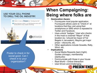 When Campaigning:
Being where folks are
• Geolocation Aware:
o Foursquare most popular application:
Foursquare allows users to “check-in” at
locations that they visit using their
smartphone or SMS which is repeated to
Twitter and Facebook.
o Uses unlock “badges.” User who checks
in the most is crowned “Mayor” of that
location (ie, I should be mayor of Tal
Bagels in Jerusalem). Mayors get major
props – discounts, etc.
o Other applications include Gowalla, Rally,
Whrrl, etc.
• Implications
o Social Media Rewards (tast d light),
Guides (chicago), membership
(starbucks)
o Communicate with those in your house
o Real World – Online Interaction
o User Driven and Challenging
Poster to check in for
social good. Can I
check in to your
organization?
-Partial source to Mashable
 