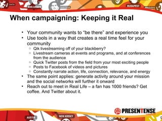 When campaigning: Keeping it Real
• Your community wants to “be there” and experience you
• Use tools in a way that creates a real time feel for your
community
o Qik livestreaming off of your blackberry?
o Livestream cameras at events and programs, and at conferences
from the audience
o Quick Twitter posts from the field from your most exciting people
o Posts to Facebook of videos and pictures
o Constantly narrate action, life, connection, relevance, and energy
• The same point applies: generate activity around your mission
and the social networks will further it onward
• Reach out to meet in Real Life – a fan has 1000 friends? Get
coffee. And Twitter about it.
 