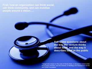 **Diagnostic based on the work of Sarah Kass, a Jerusalem based writer ,
PTG board member, and the Director of Strategy and Assessment at the
AVI CHAI Foundation
First, how an organization can think social,
can think community, and can mobilize
people around a vision…..
Ask some questions about
the way the venture thinks
about itself, and the way it
describes itself to the public
 