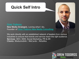 Quick Self Intro Oren Todoros New Media Strategist, Loving what I do.  Founder of Oren Todoros New Media Consulting We work directly with an established network of leaders from various industries to ensure that brands and service reach the right audience. Services: SEO, SEM, Social Marketing, PR & AR    Clients: Modumobile | MeCards | Retalika 