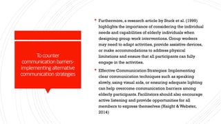 Tocounter
communicationbarriers-
implementingalternative
communicationstrategies
 Furthermore, a research article by Stuck et al. (1999)
highlights the importance of considering the individual
needs and capabilities of elderly individuals when
designing group work interventions. Group workers
may need to adapt activities, provide assistive devices,
or make accommodations to address physical
limitations and ensure that all participants can fully
engage in the activities.
 Effective Communication Strategies: Implementing
clear communication techniques such as speaking
slowly, using visual aids, or ensuring adequate lighting
can help overcome communication barriers among
elderly participants. Facilitators should also encourage
active listening and provide opportunities for all
members to express themselves (Haight & Webster,
2014)
 