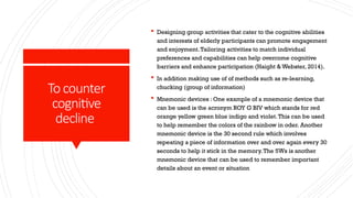 To counter
cognitive
decline
 Designing group activities that cater to the cognitive abilities
and interests of elderly participants can promote engagement
and enjoyment.Tailoring activities to match individual
preferences and capabilities can help overcome cognitive
barriers and enhance participation (Haight & Webster, 2014).
 In addition making use of of methods such as re-learning,
chucking (group of information)
 Mnemonic devices : One example of a mnemonic device that
can be used is the acronym ROY G BIV which stands for red
orange yellow green blue indigo and violet.This can be used
to help remember the colors of the rainbow in oder. Another
mnemonic device is the 30 second rule which involves
repeating a piece of information over and over again every 30
seconds to help it stick in the memory.The 5Ws is another
mnemonic device that can be used to remember important
details about an event or situation
 
