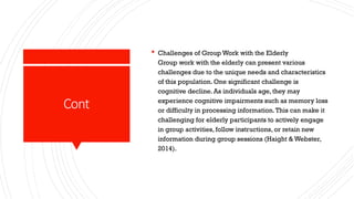 Cont
 Challenges of Group Work with the Elderly
Group work with the elderly can present various
challenges due to the unique needs and characteristics
of this population. One significant challenge is
cognitive decline. As individuals age, they may
experience cognitive impairments such as memory loss
or difficulty in processing information.This can make it
challenging for elderly participants to actively engage
in group activities, follow instructions, or retain new
information during group sessions (Haight & Webster,
2014).
 