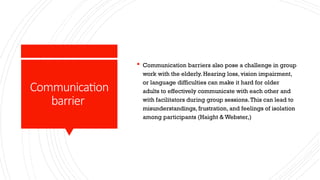 Communication
barrier
 Communication barriers also pose a challenge in group
work with the elderly. Hearing loss, vision impairment,
or language difficulties can make it hard for older
adults to effectively communicate with each other and
with facilitators during group sessions.This can lead to
misunderstandings, frustration, and feelings of isolation
among participants (Haight & Webster,)
 