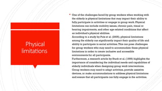 Physical
limitations
 One of the challenges faced by group workers when working with
the elderly is physical limitations that may impact their ability to
fully participate in activities or engage in group work. Physical
limitations can include mobility issues, chronic pain, visual or
hearing impairments, and other age-related conditions that affect
an individual's physical abilities.
According to a study by Puts et al. (2005), physical limitations
among the elderly can significantly impact their quality of life and
ability to participate in social activities.This can pose challenges
for group workers who may need to accommodate these physical
limitations in order to create inclusive and accessible
environments for all participants.
Furthermore, a research article by Stuck et al. (1999) highlights the
importance of considering the individual needs and capabilities of
elderly individuals when designing group work interventions.
Group workers may need to adapt activities, provide assistive
devices, or make accommodations to address physical limitations
and ensure that all participants can fully engage in the activities.
 