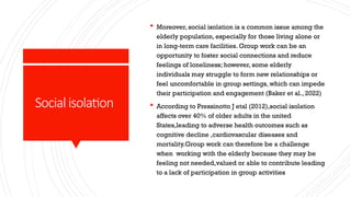 Socialisolation
 Moreover, social isolation is a common issue among the
elderly population, especially for those living alone or
in long-term care facilities. Group work can be an
opportunity to foster social connections and reduce
feelings of loneliness; however, some elderly
individuals may struggle to form new relationships or
feel uncomfortable in group settings, which can impede
their participation and engagement (Baker et al., 2022)
 According to Pressinotto J etal (2012),social isolation
affects over 40% of older adults in the united
States,leading to adverse health outcomes such as
cognitive decline ,cardiovascular diseases and
mortality.Group work can therefore be a challenge
when working with the elderly because they may be
feeling not needed,valued or able to contribute leading
to a lack of participation in group activities
 