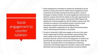 Social
engagementto
counter
isolation
 social engagement is necessary to alienate the challenge for social
isolation in group work with the elderly .Social engagement fosters
connections ,promoting interactions and also promote a sense of
belonging .In group activities ,the social engagement interactions are
effective in group work with the elderly as they offer opportunities for
shared expenses ,mutual support .Lemoncello R 2005 explores the
significance of social engagement with the elderly in group work.The
activities are outlined in his handbook aimed to promote social
interactions, cognitive and emotional wellbeing of the
elderly .Lemoncello emphasized on the effects of structured group
work in alleviating social isolation in the elderly
 To add on ,Dominelli L (2002 )also insights on the role of the social
work in supporting the elderly ,specifically in group settings .The
author entails on the value of community based intentions that
prioritize collective activities and social engagement to enhance the
overall health and conducive environment for the older adults ,By
doing this , Dominelli reflects on the significance of fostering
connections and building supportive networks to shaun social isolation
effectively and encourage group participation among the elderly
 