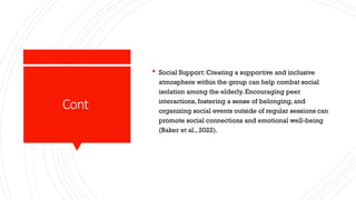 Cont
 Social Support: Creating a supportive and inclusive
atmosphere within the group can help combat social
isolation among the elderly. Encouraging peer
interactions, fostering a sense of belonging, and
organizing social events outside of regular sessions can
promote social connections and emotional well-being
(Baker et al., 2022).
 