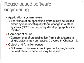 Reuse-based software
engineering
 Application system reuse
 The whole of an application system may be reused
either by incorporating it without change into other
systems (COTS reuse) or by developing application
families.
 Component reuse
 Components of an application from sub-systems to
single objects may be reused. Covered in Chapter 19.
 Object and function reuse
 Software components that implement a single well-
defined object or function may be reused.
 