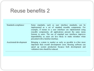 Reuse benefits 2
Standards compliance Some standards, such as user interface standards, can be
implemented as a set of standard reusable components. For
example, if menus in a user interfaces are implemented using
reusable components, all applications present the same menu
formats to users. The use of standard user interfaces improves
dependability as users are less likely to make mistakes when
presented with a familiar interface.
Accelerated development Bringing a system to market as early as possible is o ften more
important than overall development costs. Reusing software can
speed up system production because both development and
validation time should be reduced.
 