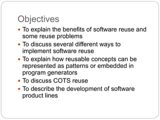 Objectives
 To explain the benefits of software reuse and
some reuse problems
 To discuss several different ways to
implement software reuse
 To explain how reusable concepts can be
represented as patterns or embedded in
program generators
 To discuss COTS reuse
 To describe the development of software
product lines
 