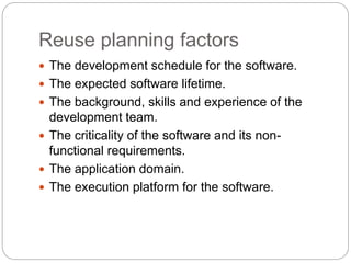 Reuse planning factors
 The development schedule for the software.
 The expected software lifetime.
 The background, skills and experience of the
development team.
 The criticality of the software and its non-
functional requirements.
 The application domain.
 The execution platform for the software.
 