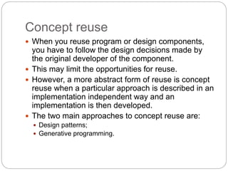Concept reuse
 When you reuse program or design components,
you have to follow the design decisions made by
the original developer of the component.
 This may limit the opportunities for reuse.
 However, a more abstract form of reuse is concept
reuse when a particular approach is described in an
implementation independent way and an
implementation is then developed.
 The two main approaches to concept reuse are:
 Design patterns;
 Generative programming.
 