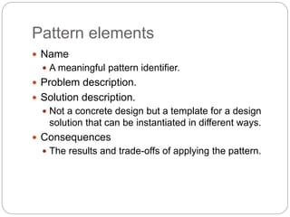 Pattern elements
 Name
 A meaningful pattern identifier.
 Problem description.
 Solution description.
 Not a concrete design but a template for a design
solution that can be instantiated in different ways.
 Consequences
 The results and trade-offs of applying the pattern.
 