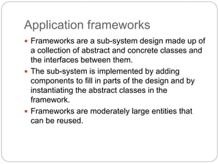 Application frameworks
 Frameworks are a sub-system design made up of
a collection of abstract and concrete classes and
the interfaces between them.
 The sub-system is implemented by adding
components to fill in parts of the design and by
instantiating the abstract classes in the
framework.
 Frameworks are moderately large entities that
can be reused.
 