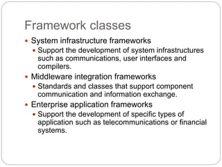 Framework classes
 System infrastructure frameworks
 Support the development of system infrastructures
such as communications, user interfaces and
compilers.
 Middleware integration frameworks
 Standards and classes that support component
communication and information exchange.
 Enterprise application frameworks
 Support the development of specific types of
application such as telecommunications or financial
systems.
 