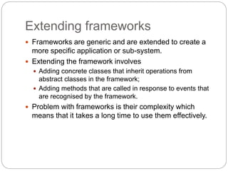 Extending frameworks
 Frameworks are generic and are extended to create a
more specific application or sub-system.
 Extending the framework involves
 Adding concrete classes that inherit operations from
abstract classes in the framework;
 Adding methods that are called in response to events that
are recognised by the framework.
 Problem with frameworks is their complexity which
means that it takes a long time to use them effectively.
 