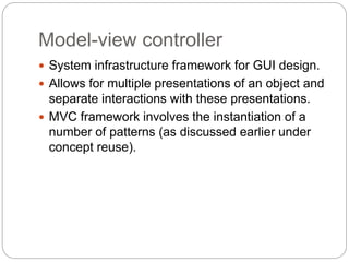 Model-view controller
 System infrastructure framework for GUI design.
 Allows for multiple presentations of an object and
separate interactions with these presentations.
 MVC framework involves the instantiation of a
number of patterns (as discussed earlier under
concept reuse).
 
