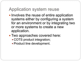 Application system reuse
 Involves the reuse of entire application
systems either by configuring a system
for an environment or by integrating two
or more systems to create a new
application.
 Two approaches covered here:
 COTS product integration;
 Product line development.
 