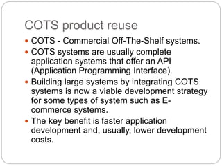 COTS product reuse
 COTS - Commercial Off-The-Shelf systems.
 COTS systems are usually complete
application systems that offer an API
(Application Programming Interface).
 Building large systems by integrating COTS
systems is now a viable development strategy
for some types of system such as E-
commerce systems.
 The key benefit is faster application
development and, usually, lower development
costs.
 