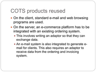 COTS products reused
 On the client, standard e-mail and web browsing
programs are used.
 On the server, an e-commerce platform has to be
integrated with an existing ordering system.
 This involves writing an adaptor so that they can
exchange data.
 An e-mail system is also integrated to generate e-
mail for clients. This also requires an adaptor to
receive data from the ordering and invoicing
system.
 