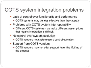 COTS system integration problems
 Lack of control over functionality and performance
 COTS systems may be less effective than they appear
 Problems with COTS system inter-operability
 Different COTS systems may make different assumptions
that means integration is difficult
 No control over system evolution
 COTS vendors not system users control evolution
 Support from COTS vendors
 COTS vendors may not offer support over the lifetime of
the product
 