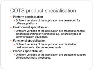COTS product specialisation
 Platform specialisation
 Different versions of the application are developed for
different platforms.
 Environment specialisation
 Different versions of the application are created to handle
different operating environments e.g. different types of
communication equipment.
 Functional specialisation
 Different versions of the application are created for
customers with different requirements.
 Process specialisation
 Different versions of the application are created to support
different business processes.
 