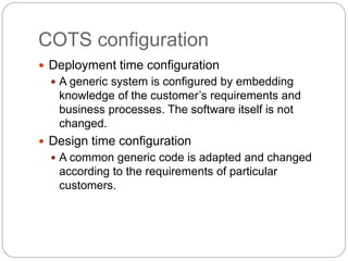 COTS configuration
 Deployment time configuration
 A generic system is configured by embedding
knowledge of the customer’s requirements and
business processes. The software itself is not
changed.
 Design time configuration
 A common generic code is adapted and changed
according to the requirements of particular
customers.
 