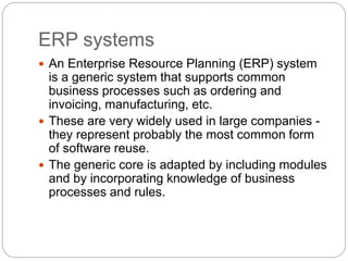 ERP systems
 An Enterprise Resource Planning (ERP) system
is a generic system that supports common
business processes such as ordering and
invoicing, manufacturing, etc.
 These are very widely used in large companies -
they represent probably the most common form
of software reuse.
 The generic core is adapted by including modules
and by incorporating knowledge of business
processes and rules.
 