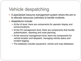 Vehicle despatching
 A specialised resource management system where the aim is
to allocate resources (vehicles) to handle incidents.
 Adaptations include:
 At the UI level, there are components for operator display and
communications;
 At the I/O management level, there are components that handle
authentication, reporting and route planning;
 At the resource management level, there are components for
vehicle location and despatch, managing vehicle status and
incident logging;
 The database includes equipment, vehicle and map databases.
 