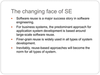 The changing face of SE
 Software reuse is a major success story in software
engineering.
 For business systems, the predominant approach for
application system development is based around
large-scale software reuse.
 Finer-grain reuse is widely used in all types of system
development.
 Inevitably, reuse-based approaches will become the
norm for all types of system.
 