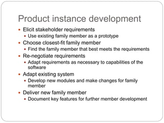 Product instance development
 Elicit stakeholder requirements
 Use existing family member as a prototype
 Choose closest-fit family member
 Find the family member that best meets the requirements
 Re-negotiate requirements
 Adapt requirements as necessary to capabilities of the
software
 Adapt existing system
 Develop new modules and make changes for family
member
 Deliver new family member
 Document key features for further member development
 