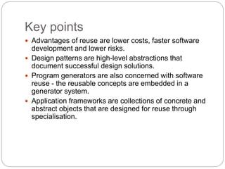 Key points
 Advantages of reuse are lower costs, faster software
development and lower risks.
 Design patterns are high-level abstractions that
document successful design solutions.
 Program generators are also concerned with software
reuse - the reusable concepts are embedded in a
generator system.
 Application frameworks are collections of concrete and
abstract objects that are designed for reuse through
specialisation.
 