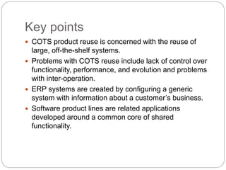 Key points
 COTS product reuse is concerned with the reuse of
large, off-the-shelf systems.
 Problems with COTS reuse include lack of control over
functionality, performance, and evolution and problems
with inter-operation.
 ERP systems are created by configuring a generic
system with information about a customer’s business.
 Software product lines are related applications
developed around a common core of shared
functionality.
 